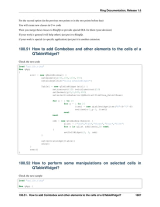 Ring Documentation, Release 1.6
For the second option (in the previous two points or in the two points before that)
You will create new classes in C++ code
Then you merge these classes to RingQt or provide special DLL for them (your decision)
If your work is general (will help others) just put it to RingQt.
if your work is special (to speciﬁc application) just put it in another extension.
100.51 How to add Combobox and other elements to the cells of a
QTableWidget?
Check the next code
Load "guilib.ring"
New qApp
{
win1 = new qMainWindow() {
setGeometry(100,100,1100,370)
setwindowtitle("Using QTableWidget")
Table1 = new qTableWidget(win1) {
setrowcount(10) setcolumncount(10)
setGeometry(0,0,800,400)
setselectionbehavior(QAbstractItemView_SelectRows)
for x = 1 to 10
for y = 1 to 10
item1 = new qtablewidgetitem("R"+X+"C"+Y)
setitem(x-1,y-1, item1)
next
next
cmb = new QComboBox(Table1) {
alist = ["one","two","three","four","five"]
for x in aList additem(x,0) next
}
setCellWidget(5, 5, cmb)
}
setcentralwidget(table1)
show()
}
exec()
}
100.52 How to perform some manipulations on selected cells in
QTableWidget?
Check the next sample
Load "guilib.ring"
New qApp {
100.51. How to add Combobox and other elements to the cells of a QTableWidget? 1807
 