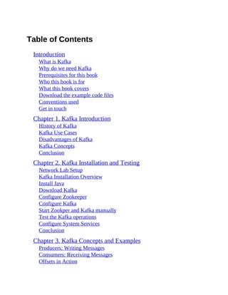Table of Contents
Introduction
What is Kafka
Why do we need Kafka
Prerequisites for this book
Who this book is for
What this book covers
Download the example code files
Conventions used
Get in touch
Chapter 1. Kafka Introduction
History of Kafka
Kafka Use Cases
Disadvantages of Kafka
Kafka Concepts
Conclusion
Chapter 2. Kafka Installation and Testing
Network Lab Setup
Kafka Installation Overview
Install Java
Download Kafka
Configure Zookeeper
Configure Kafka
Start Zookper and Kafka manually
Test the Kafka operations
Configure System Services
Conclusion
Chapter 3. Kafka Concepts and Examples
Producers: Writing Messages
Consumers: Receiving Messages
Offsets in Action
 