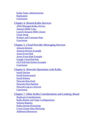 Kafka Topic Administration
Replication
Conclusion
Chapter 4. Hosted Kafka Services
AWS Managed Kafka Service
Amazon MSK Costs
Launch Amazon MSK Cluster
Client Setup
Produce and Consume Data
Conclusion
Chapter 5. Cloud Provider Messaging Services
Amazon Kinesis
Amazon Kinesis Example
Azure Event Hub
Azure Event Hub Example
Google Cloud Pub/Sub
GCP Pub/Sub Python Example
Conclusion
Chapter 6. Network Operations with Kafka
Install Docker
Install Elasticsearch
Install Kibana
Network Data Feed
Network Data Pipeline
Network Log as a Service
Conclusion
Chapter 7. Other Kafka Considerations and Looking Ahead
Hardware Considerations
Kafka Broker and Topic Configurations
Schema Registry
Kafka Stream Processing
Cross-Cluster Data Mirroring
Additional Resources
 
