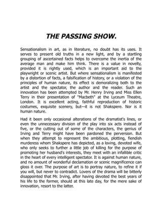 THE PASSING SHOW.
Sensationalism in art, as in literature, no doubt has its uses. It
serves to present old truths in a new light, and by a startling
grouping of ascertained facts helps to overcome the inertia of the
average man and make him think. There is a value in novelty,
provided it is rightly used, which is an important aid to the
playwright or scenic artist. But where sensationalism is manifested
by a distortion of facts, a falsification of history, or a violation of the
principles of human nature, its effect is demoralizing both to the
artist and the spectator, the author and the reader. Such an
innovation has been attempted by Mr. Henry Irving and Miss Ellen
Terry in their presentation of "Macbeth" at the Lyceum Theatre,
London. It is excellent acting, faithful reproduction of historic
costumes, exquisite scenery, but—it is not Shakspere. Nor is it
human nature.
Had it been only occasional alterations of the dramatist's lines, or
even the unnecessary division of the play into six acts instead of
five, or the cutting out of some of the characters, the genius of
Irving and Terry might have been pardoned the perversion. But
when they attempt to represent the ambitious, plotting, fiendish
murderess whom Shakspere has depicted, as a loving, devoted wife,
who only seeks to further a little job of killing for the purpose of
promoting her husband's interests, they meet with an infallible critic
in the heart of every intelligent spectator. It is against human nature,
and no amount of wonderful declamation or scenic magnificence can
gloss it over. The purpose of art is to portray nature, to refine it if
you will, but never to contradict. Lovers of the drama will be bitterly
disappointed that Mr. Irving, after having devoted the best years of
his life to the former, should at this late day, for the mere sake of
innovation, resort to the latter.
 