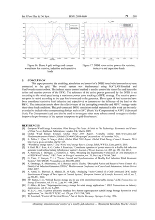 Int J Pow Elec & Dri Syst ISSN: 2088-8694 
Modeling, simulation and control of a doubly-fed induction … (Boumerid Bensahila Med El Amine)
1209
Figure 16. Phase A grid voltage and current
waveforms for resistive, inductive and capacitive
loads
Figure 17. DFIG stator active powers for resistive,
inductive and capacitive loads
5. CONCLUSION
This paper presented the modeling, simulation and control of a DFIG based wind conversion system
connected to the grid. The overall system was implemented using MATLAB/Simulink and
SimPowerSystems toolbox. The indirect vector control method is used to control the stator flux and hence the
active and reactive powers of the DFIG. The reference of the active power generated by the DFIG is set
according to the wind speed using a maximum power point tracking (MPPT) strategy. The reactive power
set-point is varied according to the type load connected to the generator. Three types of load scenarios have
been considered (resistive load inductive and capacitive) to demonstrate the influence of the load on the
DFIG. The simulation results show the effectiveness of the decoupling controller and MPPT strategy under
these three load conditions. The grid-connected DFIG simulation model presented in this work can be easily
extended to include other compensating devices such as SVC (Static Var Compensator) or ASVC (Advanced
Static Var Compensator) and can also be used to investigate other more robust control strategies to further
improve the performance of the system in response to grid disturbances.
REFERENCES
[1] European Wind Energy Association. Wind Energy-The Facts: A Guide to The Technology, Economics and Future
of Wind Power; Earthscan Publications: London, UK, March, 2009.
[2] Global Wind Energy Council. Global Wind 2008 Report. Available online: http://www.gwec.net/
fileadmin/documents/Global%20Wind%202008%20Report.pdf (accessed on 10 December 2009).
[3] A. Pullen, L. Qiao, S. Sawyer (Eds.), Global Wind 2009 Report, Global Wind Energy Council, Brussels, 2010
http://www.gwec.net/index.php?id=167.
[4] “Worldwide energy report,” Conf. World wind energy Renew. Energy Exhib, WWEA, Cairo, pp.6-8, 2010.
[5] S. Raúl, M. F. Luis, A. G. Carlos, J. Francisco, “Coordinate operation of power sources in a doubly-fed induction
generator wind turbine/battery hybrid power system”, Journal of Power Sources, vol. 205, pp. 354–366, 2012.
[6] A. Petersson, T. Thiringer, L. Harnefors, T. Petru, "Modeling and Experimental Verification of Grid Interaction of
a DFIG Wind Turbine," IEEE Trans. on Energy Conversion, vol. 20, No.4, pp. 878 886, 2005.
[7] G. Yuan, C. Jianyun, Y. Li, "Vector Control and Synchronization of Doubly Fed Induction Wind Generator
System," 2004 IPEMC Proceedings, pp. 886-890, 2004.
[8] A. Dendouga, R. Abdessemed, M. L. Bendaas and A. Chaiba, “Decoupled Active and Reactive Power Control of a
Doubly-Fed Induction Generator (DFIG),” Mediterranean Conference on Control and Automation, Athens-Greese
IEEE, 2007.
[9] A. Abedi, M. Pishvaei, A. Madadi, H. M. Kelk, “Analyzing Vector Control of a Grid-Connected DFIG under
Simultaneous Changes of Two Inputs of Control System,” European Journal of Scientific Research, vol.45, no. 2,
pp.221-231, 2010.
[10] J.P. Barton, D.G., “Infield, Energy storage and its use with intermittent renewable energy,” IEEE Transactions on
Energy Conversion, vol. 19, no. 2, pp. 441-448, 2004.
[11] C. Abbey, G. Joos, “Supercapacitor energy storage for wind energy applications”, IEEE Transactions on Industry
Applications, vol. 43, no. 3, 2007.
[12] W. Li, G. Joos, “A power electronic interface for a battery supercapacitor hybrid Energy Storage System for wind
applications,” in: 39th IEEE PESC, vol. 176, pp. 1762-1768, 2008.
[13] W. Leonhard, “Control of Electrical Drives,” 2nd ed. Berlin, Germany: Springer-Verlag, 1996.
 