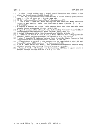  ISSN: 2088-8694
Int J Pow Elec & Dri Syst, Vol. 11, No. 3, September 2020 : 1197 – 1210
1210
[14] L. H. Hansen, L. Helle, F. Blaabjerg, and al, “Conceptual survey of generators and power electronics for wind
turbines,” Risø National Laboratory, Roskilde, Denmark, 2001.
[15] L. Xu and C. Wei, “Torque and reactive power control of a doubly fed induction machine by position sensorless
scheme,” IEEE Trans. Ind. Applicat., vol. 31, no. 3, pp. 636-642, 1995.
[16] C.K. Rai, “Non-Conventional Energy Sources of Energy”, Khanna Publishers, 1996.
[17] L. Yazhou, M. Alan, L. Gordon and Y. Robert "Modeling of the Wind Turbine with a Doubly Fed Induction
Generator for Grid Integration Studies", IEEE Transactions on Energy Conversion, vol. 21, no. 1,
pp. 257-264, 2006.
[18] A. Kuperman, R. Rabinovici and G.Weiss, "A shunt connected inverter based variable speed wind turbine
generation," Int. Jour. of electromotion, vol. 13, no. 1, pp. 67-72, 2006.
[19] R. Gagnon, B. Saulnier, G. Sybille, P. Giroux, "Modeling of a Generic High-Penetration No-Storage Wind-Diesel
System Using Matlab/Power System Blockset," Global Wind power Conference, April, 2002.
[20] H. Siegfried, "Grid Integration of Wind Energy Conversion Systems," John Wiley & Sons Ltd, 1998
[21] M.A. Abdullah, A.H.M. Yatim, C.W. Tan and R. Saidur, “A Review of Maximum Power Tracking Algorithms for
Wind Energy Systems,” Renewable and Sustainable Energt Reviews, vol. 6, no. 5, pp. 3220, 2012.
[22] F. Poitiers, T. Bouaouiche, M. Machmoum, “Advanced Control of Doubly-Fed Induction Generator for Wind
Energy Conversion,” Electric Power Systems Research, vol.79, no. 7, pp. 1085, 2009.
[23] F. El Aamri, H. Maker, D. Sera and al, “A Direct Maximum Power Point Tracking Method for Single-Phase Grid-
Connected PV Inverters,” IEEE Transactions on Power Electronics, vol. 33, 2018.
[24] R. Pena, R. Cardenas, J. Clare, and P. Wheeler, “Control system for unbalanced operation of stand-alone doubly
fed induction generators,” IEEE Trans. Energy Convers, vol. 22, no. 2, pp. 544-545, 2007.
[25] L. Shuhui, A.H. Timothy, J. Jeff, “Integrated power characteristic study of DFIG and its frequency converter in
wind power generation” Renewable Energy, vol. 35, no. 1, pp: 42-51, 2010.
 