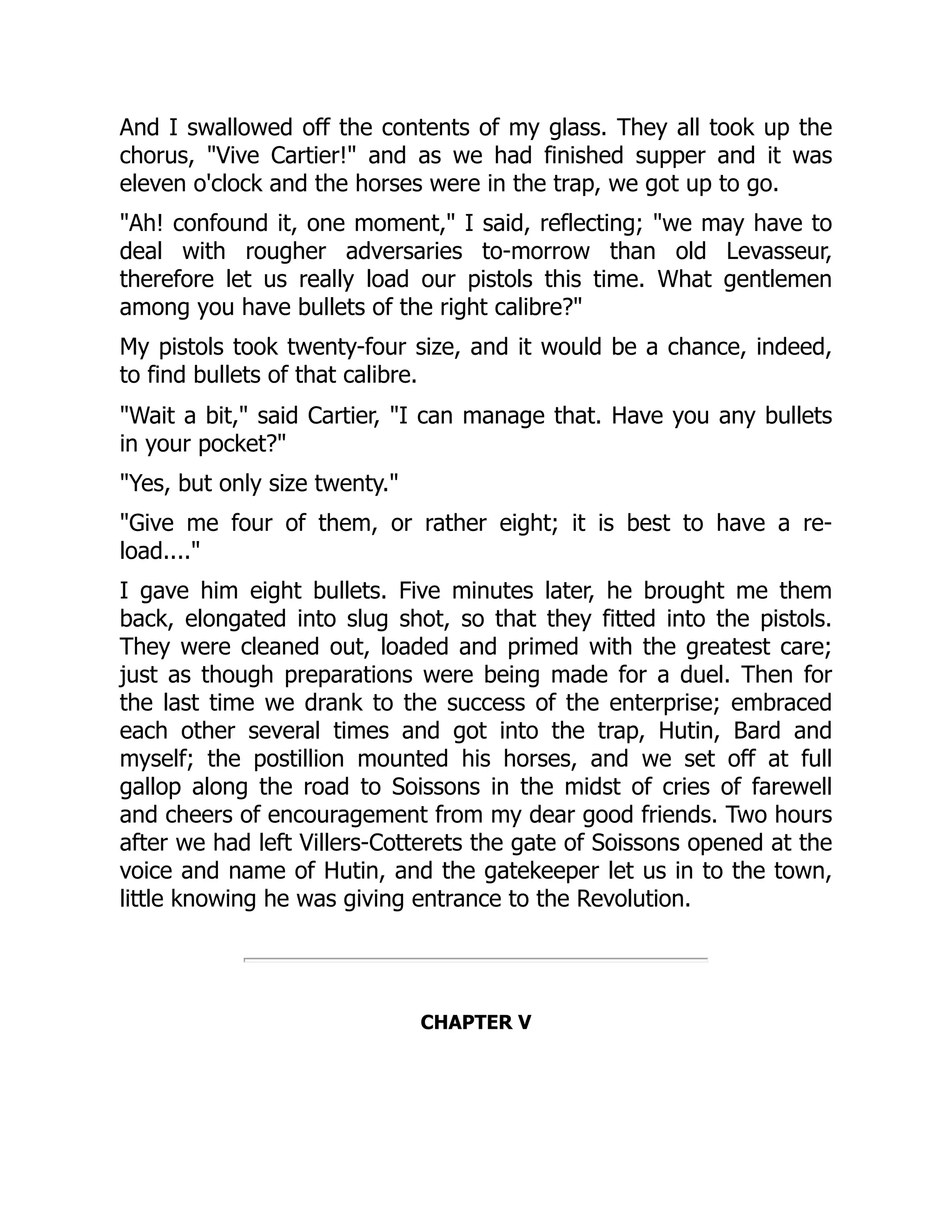 And I swallowed off the contents of my glass. They all took up the
chorus, "Vive Cartier!" and as we had finished supper and it was
eleven o'clock and the horses were in the trap, we got up to go.
"Ah! confound it, one moment," I said, reflecting; "we may have to
deal with rougher adversaries to-morrow than old Levasseur,
therefore let us really load our pistols this time. What gentlemen
among you have bullets of the right calibre?"
My pistols took twenty-four size, and it would be a chance, indeed,
to find bullets of that calibre.
"Wait a bit," said Cartier, "I can manage that. Have you any bullets
in your pocket?"
"Yes, but only size twenty."
"Give me four of them, or rather eight; it is best to have a re-
load...."
I gave him eight bullets. Five minutes later, he brought me them
back, elongated into slug shot, so that they fitted into the pistols.
They were cleaned out, loaded and primed with the greatest care;
just as though preparations were being made for a duel. Then for
the last time we drank to the success of the enterprise; embraced
each other several times and got into the trap, Hutin, Bard and
myself; the postillion mounted his horses, and we set off at full
gallop along the road to Soissons in the midst of cries of farewell
and cheers of encouragement from my dear good friends. Two hours
after we had left Villers-Cotterets the gate of Soissons opened at the
voice and name of Hutin, and the gatekeeper let us in to the town,
little knowing he was giving entrance to the Revolution.
CHAPTER V
 