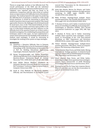 International Journal of Trend in Scientific Research and Development (IJTSRD) @ www.ijtsrd.com eISSN: 2456-6470
@ IJTSRD | Unique Paper ID - IJTSRD21532 | Volume – 3 | Issue – 3 | Mar-Apr 2019 Page: 90
Theory to assign high, medium or low difficulty level. The
overall performance of the DLM and the individual
performance of the three regression models based on cross-
validation were reported and they are found to be
satisfactory. Comparison with the state-of-the-art method
shows an improvement of 8.5 difficulty-levels of benchmark
questions. The model proposed in this paper for predicting
the difficulty-level of questions is limited to A Box based
factual questions. It would be interesting to extend this
model to questions that are generated usingtheTBox-based
approaches. However,the challengestobead-dressed would
be much more, since, in the T Box-based methods, we have
to deal with many complex restriction types (unlike in the
case of A Box-based methods) and their influence on the
difficulty-level of the question framed out of them needs a
detailed investigation. For establishing the propositionsand
techniques stated in this paper, we have implemented a
system which demonstrates thefeasibilityofthemethods on
medium sized ontologies. It would be interesting to
investigate the working of the system on large ontologies.
REFERENCES
[1] UlrikePad o Question Difficulty How to Estimate
Without Norming, How to Use for Automated Grading"
Proceedings of the 12th Workshop on Innovative Use
of NLP for Building Educational Applications,
Copenhagen, Denmark, September 8, 2017.
[2] Neung Viriyadamrongkij and Twittie Senivongse
Measuring Difficulty Levels of JavaScript Questionsin
Question-Answer Community Based on Concept
Hierarchy"978-1-5090-4834-2/17/31.00 c2017 IEEE
[3] Itziar Aldabe Edurne Martinez ArikIturri: an
Automatic Question Generator Based on Corpora and
NLP Techniques" Conference Paper inLectureNotesin
Computer Science June 2006
[4] Sarah K. Two Methods for Measuring Question
Difficulty and Discrimination in Incomplete Crowd
sourced Data "Association for the Advancement of
Artificial Intelligence 2013
[5] Asma Ben Abacha, Marcos Da Silveira, and Cedric
Pruski. Medical ontology validation through question
answering. In AIME, pages 196{205, 2013.
10.1007/978-3-642-38326-730.
[6] Maha Al-Yahya. Ontology-based multiple choice
question generation. The Scientific World Journal, Vol
2014, page 9, ID: 10.1155/2014/274949, 2014.
[7] T. Alsubait, B. Parsia, and U. Sattler. A similarity based
theory of controlling mcq difficulty.In eLearningande-
Technologies in Education (ICEEE), 2013 Second
International Conference on, pages 283{ 288, Sept
2013.
[8] T. Alsubait, B. Parsia, and U. Sattler. Generating
multiple choice questions from ontologies: Lessons
learnt. In Proceedings of the 11th Inter-national
Workshop on OWL: Experiences and Directions
(OWLED 2014), volume 1265, pages 73{84, Oct 2014.
[9] Tahani Alsubait. Ontology-based multiple-choice
question generation. PhD thesis, School of Computer
Science, The University of Manchester, 2015.
[10] Tahani Alsubait, Bijan Parsia, and UlrikeSattler.Mining
ontologies for Analogy questions: A similarity-based
approach. Volume849 of CEURWorkshopProceedings.
OWL Experiences and Directions, 2012.
[11] Tahani Alsubait, Bijan Parsia, and Ulrike Sattler.
Generating multiple choice questions from ontologies:
Lessons learnt. Volume1265 of CEUR Workshop
Proceedings.OWL Experiences and Directions, 2014.
[12] Xinming An and Yiu-Fai Yung. Item response theory:
What it is and how you can use the irt procedure to
apply it. In SAS Global Forum, 2014.
 