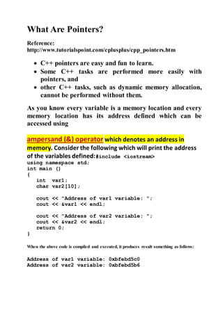 What Are Pointers? 
Reference: 
http://www.tutorialspoint.com/cplusplus/cpp_pointers.htm 
 C++ pointers are easy and fun to learn. 
 Some C++ tasks are performed more easily with 
pointers, and 
 other C++ tasks, such as dynamic memory allocation, 
cannot be performed without them. 
As you know every variable is a memory location and every 
memory location has its address defined which can be 
accessed using 
ampersand (&) operator which denotes an address in 
memory. Consider the following which will print the address 
of the variables defined:#include <iostream> 
using namespace std; 
int main () 
{ 
int var1; 
char var2[10]; 
cout << "Address of var1 variable: "; 
cout << &var1 << endl; 
cout << "Address of var2 variable: "; 
cout << &var2 << endl; 
return 0; 
} 
When the above code is compiled and executed, it produces result something as follows: 
Address of var1 variable: 0xbfebd5c0 
Address of var2 variable: 0xbfebd5b6 
 