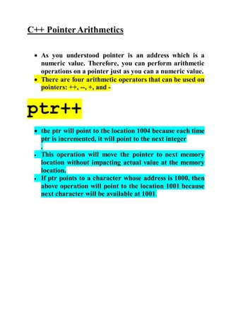 C++ Pointer Arithmetics 
 As you understood pointer is an address which is a 
numeric value. Therefore, you can perform arithmetic 
operations on a pointer just as you can a numeric value. 
 There are four arithmetic operators that can be used on 
pointers: ++, --, +, and - 
ptr++ 
 the ptr will point to the location 1004 because each time 
ptr is incremented, it will point to the next integer 
. 
 This operation will move the pointer to next memory 
location without impacting actual value at the memory 
location. 
 If ptr points to a character whose address is 1000, then 
above operation will point to the location 1001 because 
next character will be available at 1001. 
 