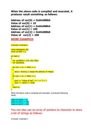 When the above code is compiled and executed, it 
produces result something as follows: 
Address of var[0] = 0xbfa088b0 
Value of var[0] = 10 
Address of var[1] = 0xbfa088b4 
Value of var[1] = 100 
Address of var[2] = 0xbfa088b8 
Value of var[2] = 200 
MORE EXAMPLES 
#include <iostream> 
using namespace std; 
const int MAX = 3; 
int main () 
{ 
int var[MAX] = {10, 100, 200}; 
int *ptr[MAX]; 
for (int i = 0; i < MAX; i++) 
{ 
ptr[i] = &var[i]; // assign the address of integer. 
} 
for (int i = 0; i < MAX; i++) 
{ 
cout << "Value of var[" << i << "] = "; 
cout << *ptr[i] << endl; 
} 
return 0; 
} 
When the above code is compiled and executed, it produces following 
result: 
Value of var[0] = 10 
Value of var[1] = 100 
Value of var[2] = 200 
You can also use an array of pointers to character to store 
a list of strings as follows: 
#include <iostream> 
 