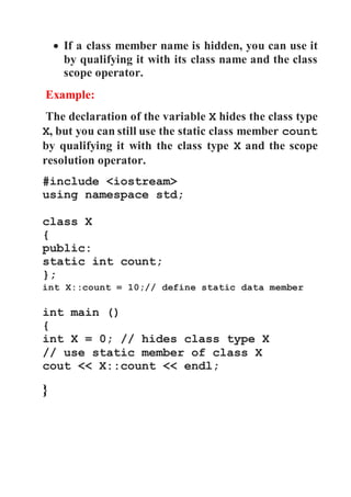  If a class member name is hidden, you can use it 
by qualifying it with its class name and the class 
scope operator. 
Example: 
The declaration of the variable X hides the class type 
X, but you can still use the static class member count 
by qualifying it with the class type X and the scope 
resolution operator. 
#include <iostream> 
using namespace std; 
class X 
{ 
public: 
static int count; 
}; 
int X::count = 10;// define static data member 
int main () 
{ 
int X = 0; // hides class type X 
// use static member of class X 
cout << X::count << endl; 
} 
 