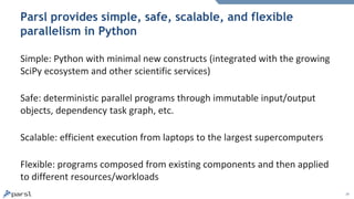 19
Parsl provides simple, safe, scalable, and flexible
parallelism in Python
Simple: Python with minimal new constructs (integrated with the growing
SciPy ecosystem and other scientific services)
Safe: deterministic parallel programs through immutable input/output
objects, dependency task graph, etc.
Scalable: efficient execution from laptops to the largest supercomputers
Flexible: programs composed from existing components and then applied
to different resources/workloads
 