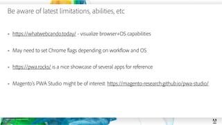 © 2019 Adobe. All Rights Reserved.
Be aware of latest limitations, abilities, etc
26
§ https://whatwebcando.today/ - visualize browser+OS capabilities
§ May need to set Chrome flags depending on workflow and OS
§ https://pwa.rocks/ is a nice showcase of several apps for reference
§ Magento’s PWA Studio might be of interest: https://magento-research.github.io/pwa-studio/
 