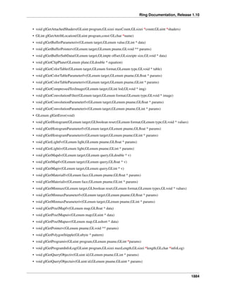 Ring Documentation, Release 1.10
• void glGetAttachedShaders(GLuint program,GLsizei maxCount,GLsizei *count,GLuint *shaders)
• GLint glGetAttribLocation(GLuint program,const GLchar *name)
• void glGetBufferParameteriv(GLenum target,GLenum value,GLint * data)
• void glGetBufferPointerv(GLenum target,GLenum pname,GLvoid ** params)
• void glGetBufferSubData(GLenum target,GLintptr offset,GLsizeiptr size,GLvoid * data)
• void glGetClipPlane(GLenum plane,GLdouble * equation)
• void glGetColorTable(GLenum target,GLenum format,GLenum type,GLvoid * table)
• void glGetColorTableParameterfv(GLenum target,GLenum pname,GLﬂoat * params)
• void glGetColorTableParameteriv(GLenum target,GLenum pname,GLint * params)
• void glGetCompressedTexImage(GLenum target,GLint lod,GLvoid * img)
• void glGetConvolutionFilter(GLenum target,GLenum format,GLenum type,GLvoid * image)
• void glGetConvolutionParameterfv(GLenum target,GLenum pname,GLﬂoat * params)
• void glGetConvolutionParameteriv(GLenum target,GLenum pname,GLint * params)
• GLenum glGetError(void)
• void glGetHistogram(GLenum target,GLboolean reset,GLenum format,GLenum type,GLvoid * values)
• void glGetHistogramParameterfv(GLenum target,GLenum pname,GLﬂoat * params)
• void glGetHistogramParameteriv(GLenum target,GLenum pname,GLint * params)
• void glGetLightfv(GLenum light,GLenum pname,GLﬂoat * params)
• void glGetLightiv(GLenum light,GLenum pname,GLint * params)
• void glGetMapdv(GLenum target,GLenum query,GLdouble * v)
• void glGetMapfv(GLenum target,GLenum query,GLﬂoat * v)
• void glGetMapiv(GLenum target,GLenum query,GLint * v)
• void glGetMaterialfv(GLenum face,GLenum pname,GLﬂoat * params)
• void glGetMaterialiv(GLenum face,GLenum pname,GLint * params)
• void glGetMinmax(GLenum target,GLboolean reset,GLenum format,GLenum types,GLvoid * values)
• void glGetMinmaxParameterfv(GLenum target,GLenum pname,GLﬂoat * params)
• void glGetMinmaxParameteriv(GLenum target,GLenum pname,GLint * params)
• void glGetPixelMapfv(GLenum map,GLﬂoat * data)
• void glGetPixelMapuiv(GLenum map,GLuint * data)
• void glGetPixelMapusv(GLenum map,GLushort * data)
• void glGetPointerv(GLenum pname,GLvoid ** params)
• void glGetPolygonStipple(GLubyte * pattern)
• void glGetProgramiv(GLuint program,GLenum pname,GLint *params)
• void glGetProgramInfoLog(GLuint program,GLsizei maxLength,GLsizei *length,GLchar *infoLog)
• void glGetQueryObjectiv(GLuint id,GLenum pname,GLint * params)
• void glGetQueryObjectuiv(GLuint id,GLenum pname,GLuint * params)
1884
 