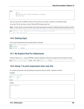 Ring Documentation, Release 1.8
See "
Hello
Welcome to the Ring programming language
How are you?
"
Also you can use the nl variable to insert new line and you can use the + operator to concatenate strings
As we have NL for new lines, we have Tab and CR (Carriage return) too!
Note: nl value means a new line and the actual codes that represent a newline is different between operating systems
See "Hello" + nl + "Welcome to the Ring programming language" +
nl + "How are you?"
14.6 Getting Input
You can get the input from the user using the give command
See "What is your name? "
Give cName
See "Hello " + cName
14.7 No Explicit End For Statements
You don’t need to use ‘;’ or press ENTER to separate statements. The previous program can be written in one line.
See "What is your name? " give cName see "Hello " + cName
14.8 Using ? to print expression then new line
It’s common to print new line after printing an expression, We can use the ? operator to do that!
Example:
? "Hello, World!"
for x = 1 to 10
? x
next
Output:
Hello, World!
1
2
3
4
5
6
7
8
14.6. Getting Input 168
 