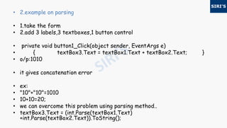 • 2.example on parsing
• 1.take the form
• 2.add 3 labels,3 textboxes,1 button control
• private void button1_Click(object sender, EventArgs e)
• { textBox3.Text = textBox1.Text + textBox2.Text; }
• o/p:1010
• it gives concatenation error
• ex:
• "10"+"10"=1010
• 10+10=20;
• we can overcome this problem using parsing method..
• textBox3.Text = (int.Parse(textBox1.Text)
+int.Parse(textBox2.Text)).ToString();
 