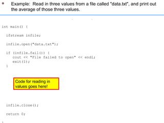 // included libraries: iostream, fstream, cstlib
int main() {
ifstream infile;
infile.open("data.txt");
if (infile.fail()) {
cout << "File failed to open" << endl;
exit(1);
}
double val1, val2, val3;
infile >> val1 >> val2 >> val3;
cout << "The average of these values is: "
<< (val1 + val2 + val3)/3 << endl;
infile.close();
return 0;
 Example: Read in three values from a file called "data.txt", and print out
the average of those three values.
Code for reading in
values goes here!
 