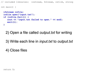 // included libraries: iostream, fstream, cstlib, string
int main() {
ifstream infile;
infile.open("input.txt");
if (infile.fail()) {
cout << "input.txt failed to open." << endl;
exit(1);
}
2) Open a file called output.txt for writing
3) Write each line in input.txt to output.txt
4) Close files
return 0;
 