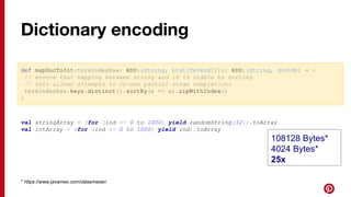 def mapDocToInt(termIndexRaw: RDD[(String, List[TermId])]): RDD[(String, DocId)] = {
// ensure that mapping between string and id is stable by sorting
// this allows attempts to re-use partial stage completions
termIndexRaw.keys.distinct().sortBy(x => x).zipWithIndex()
}
val stringArray = (for (ind <- 0 to 1000) yield randomString(32)).toArray
val intArray = (for (ind <- 0 to 1000) yield ind).toArray
* https://www.javamex.com/classmexer/
Dictionary encoding
108128 Bytes*
4024 Bytes*
25x
 