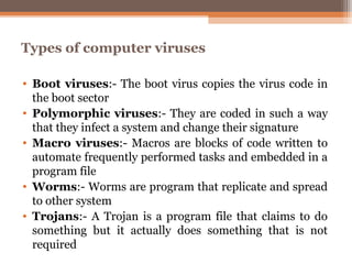 Types of computer viruses

• Boot viruses:- The boot virus copies the virus code in
  the boot sector
• Polymorphic viruses:- They are coded in such a way
  that they infect a system and change their signature
• Macro viruses:- Macros are blocks of code written to
  automate frequently performed tasks and embedded in a
  program file
• Worms:- Worms are program that replicate and spread
  to other system
• Trojans:- A Trojan is a program file that claims to do
  something but it actually does something that is not
  required
 