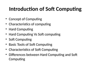 Introduction of Soft Computing
• Concept of Computing
• Characteristics of computing
• Hard Computing
• Hard Computing Vs Soft computing
• Soft Computing
• Basic Tools of Soft Computing
• Characteristics of Soft Computing
• Differences between Hard Computing and Soft
Computing
 