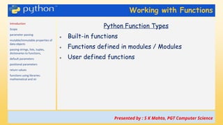 Working with Functions
Introduction
Scope
parameter passing
mutable/immutable properties of
data objects
passing strings, lists, tuples,
dictionaries to functions,
default parameters
positional parameters
return values
functions using libraries:
mathematical and str
Python Function Types
● Built-in functions
● Functions defined in modules / Modules
● User defined functions
Presented by : S K Mahto, PGT Computer Science
 