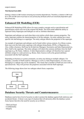 10
original relation)
Third Normal Form (3NF)
Getting a relation to 3NF involves removing any transitive dependencies. Therefore, a relation in 3NF must
be in 1NF and 2NF and it must have no non-primary key attributes which are transitively dependent upon
the primary key.
Enhanced ER Modelling (EER)
Enhanced ER Modelling (EER) allows for more complex concepts such as specialisation and
generalisation which were not in the original ER Model. The EER model added the ability to
represent Entity Supertypes and Subtypes as well as Attribute inheritance.
Supertypes and subtypes are used when there exist entities which share common properties. The
entity supertype contains the shared properties of all the subtypes. An entity subtype has a more
specific role and belongs to a supertype. The entity subtype inherits the properties of the supertype.
An example of supertypes and subtypes can be found within various contexts. In a library system,
there may exist the Item entity supertype with subtypes being Books, DVDs, or Magazines etc...
Also, within a business, Staff may be divided into Managers, Secretaries and Sales Representatives.
Here, Staff is the supertype. The entity subtypes will inherit the common attributes from the Staff
supertype (e.g. ID, Name, Address). A Sales Representative subtype will therefore have special
attributes unique to a sales person (e.g. Bonus, Sales Area) as well as the general attributes
associated with the Staff supertype.
Depending on business or system constraints, an entity may belong to multiple subtypes. For
example, a member of Staff could be a Manager as well as a Sales Representative. In some cases,
belonging to a subtype may not be mandatory. This means that a member of Staff can exist with no
specialised role. They will just have the properties associated with the Staff supertype.
The following image shows how two subtypes inherit from a superclass.
Database Security Threats and Countermeasures
Databases need to have level of security in order to protect the database against both malicious and
accidental threats. A threat is any type of situation that will adversely affect the database system.
Some factors that drive the need for security are as follows:
- Theft and fraud
- Confidentiality
- Integrity
 