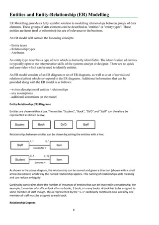 8
Entities and Entity-Relationship (ER) Modelling
ER Modelling provides a fully scalable solution to modelling relationships between groups of data
elements. These groups of data elements can be described as "entities" or "entity types". These
entities are items (real or otherwise) that are of relevance to the business.
An ER model will contain the following concepts:
- Entity types
- Relationship types
- Attributes
An entity type describes a type of item which is distinctly identifiable. The identification of entities
is typically open to the interpretative skills of the systems analyst or designer. There are no quick
and easy rules which can be used to identify entities.
An ER model consists of an ER diagram or set of ER diagrams, as well as a set of normalised
relations (tables) which correspond to the ER diagrams. Additional information that can be
provided along with the ER model is as follows:
- written description of entities / relationships
- any assumptions
- additional constraints on the model
Entity-Relationship (ER) Diagrams
Entities are shown within a box. The entities "Student", "Book", "DVD" and "Staff" can therefore be
represented as shown below:
Relationships between entities can be shown by joining the entities with a line:
As shown in the above diagram, the relationship can be named and given a direction (shown with a small
arrow) to indicate which way the named relationship applies. This naming of relationships adds meaning
and can reduce ambiguity.
Cardinality constraints show the number of instances of entities that can be involved in a relationship. For
example, 1 member of staff can look after no books, 1 book, or many books. A book has to be assigned to
some member of staff though. This is represented by the "1..1" cardinality constraint. One and only one
member of staff must be assigned to each book.
Relationship Degrees
 