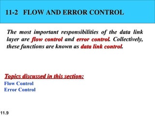 11.9
11-2 FLOW AND ERROR CONTROL
11-2 FLOW AND ERROR CONTROL
The most important responsibilities of the data link
The most important responsibilities of the data link
layer are
layer are flow control
flow control and
and error control
error control. Collectively,
. Collectively,
these functions are known as
these functions are known as data link control
data link control.
.
Flow Control
Error Control
Topics discussed in this section:
Topics discussed in this section:
 
