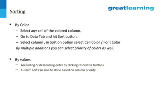 Sorting
• By Color
– Select any cell of the colored column.
– Go to Data Tab and hit Sort button.
– Select column , in Sort on option select Cell Color / Font Color
By multiple additions you can select priority of colors as well.
• By values
– Ascending or descending order by clicking respective buttons
– Custom sort can also be done based on column priority
 