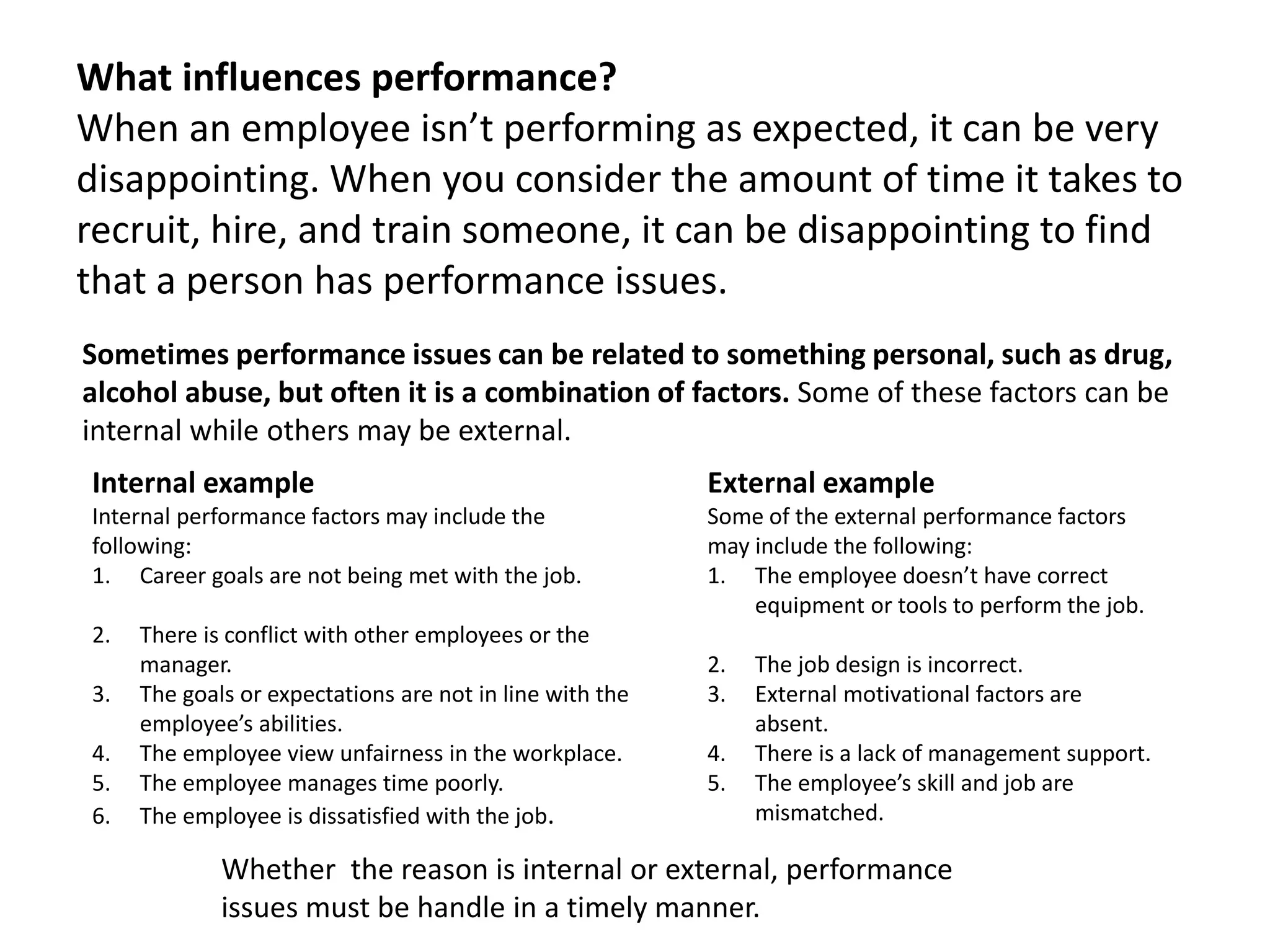 What influences performance?
When an employee isn’t performing as expected, it can be very
disappointing. When you consider the amount of time it takes to
recruit, hire, and train someone, it can be disappointing to find
that a person has performance issues.
Sometimes performance issues can be related to something personal, such as drug,
alcohol abuse, but often it is a combination of factors. Some of these factors can be
internal while others may be external.
Internal example
Internal performance factors may include the
following:
1. Career goals are not being met with the job.
2. There is conflict with other employees or the
manager.
3. The goals or expectations are not in line with the
employee’s abilities.
4. The employee view unfairness in the workplace.
5. The employee manages time poorly.
6. The employee is dissatisfied with the job.
External example
Some of the external performance factors
may include the following:
1. The employee doesn’t have correct
equipment or tools to perform the job.
2. The job design is incorrect.
3. External motivational factors are
absent.
4. There is a lack of management support.
5. The employee’s skill and job are
mismatched.
Whether the reason is internal or external, performance
issues must be handle in a timely manner.
 