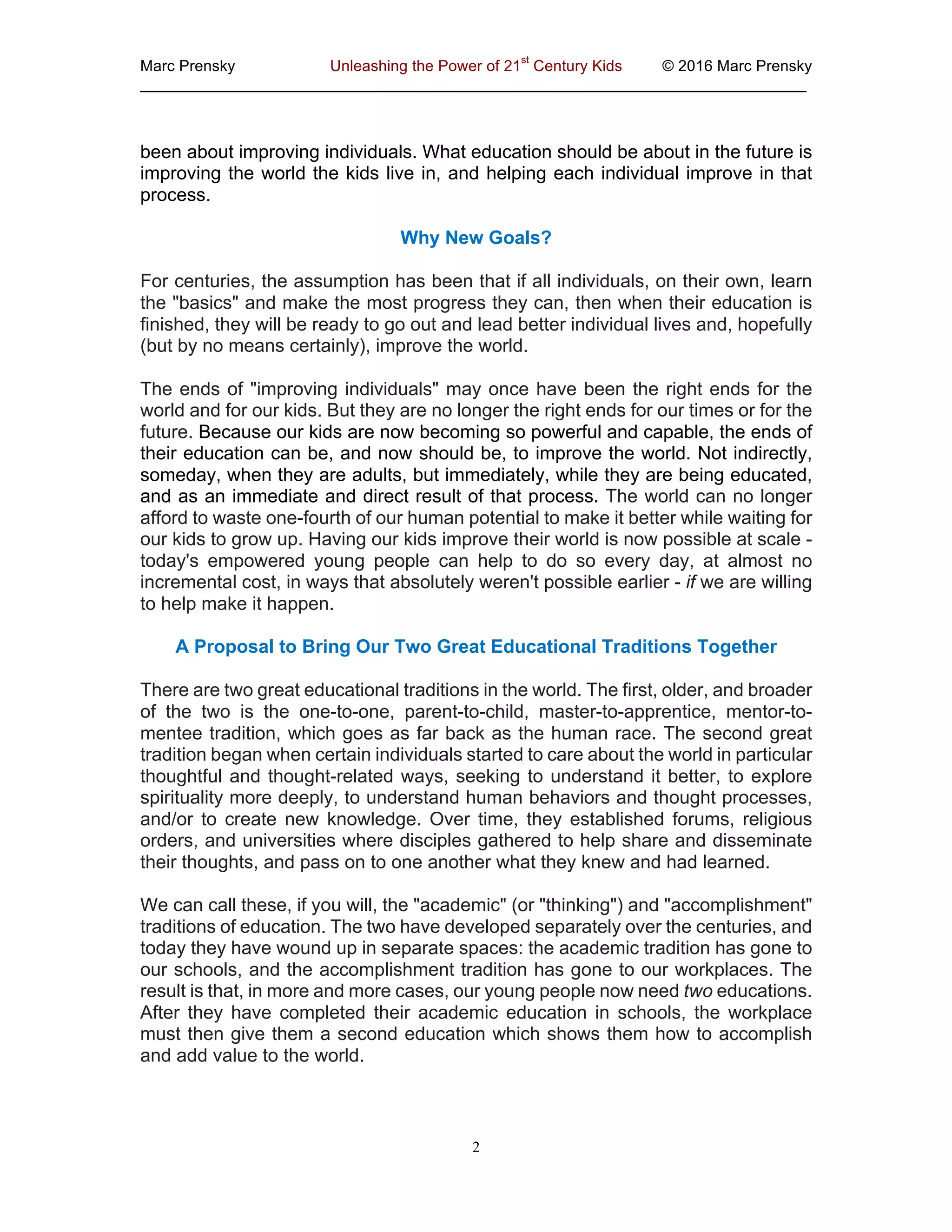 Marc  Prensky   Unleashing  the  Power  of  21
st
  Century  Kids   ©  2016  Marc  Prensky  
_____________________________________________________________________________
2
been  about  improving  individuals.  What  education  should  be  about  in  the  future  is  
improving  the  world  the  kids  live  in,  and  helping  each  individual  improve  in  that  
process.  
Why  New  Goals?  
For  centuries,  the  assumption  has  been  that  if  all  individuals,  on  their  own,  learn  
the  "basics"  and  make  the  most  progress  they  can,  then  when  their  education  is  
finished,  they  will  be  ready  to  go  out  and  lead  better  individual  lives  and,  hopefully  
(but  by  no  means  certainly),  improve  the  world.  
The  ends  of  "improving  individuals"  may  once  have  been  the  right  ends  for  the  
world  and  for  our  kids.  But  they  are  no  longer  the  right  ends  for  our  times  or  for  the  
future.  Because  our  kids  are  now  becoming  so  powerful  and  capable,  the  ends  of  
their  education  can  be,  and  now  should  be,  to  improve  the  world.  Not  indirectly,  
someday,  when  they  are  adults,  but  immediately,  while  they  are  being  educated,  
and  as  an  immediate  and  direct  result  of  that  process.  The  world  can  no  longer  
afford  to  waste  one-­fourth  of  our  human  potential  to  make  it  better  while  waiting  for  
our  kids  to  grow  up.  Having  our  kids  improve  their  world  is  now  possible  at  scale  -­  
today's   empowered   young   people   can   help   to   do   so   every   day,   at   almost   no  
incremental  cost,  in  ways  that  absolutely  weren't  possible  earlier  -­  if  we  are  willing  
to  help  make  it  happen.  
A  Proposal  to  Bring  Our  Two  Great  Educational  Traditions  Together  
There  are  two  great  educational  traditions  in  the  world.  The  first,  older,  and  broader  
of   the   two   is   the   one-­to-­one,   parent-­to-­child,   master-­to-­apprentice,   mentor-­to-­
mentee  tradition,  which  goes  as  far  back  as  the  human  race.  The  second  great  
tradition  began  when  certain  individuals  started  to  care  about  the  world  in  particular  
thoughtful  and  thought-­related  ways,  seeking  to  understand  it  better,  to  explore  
spirituality  more  deeply,  to  understand  human  behaviors  and  thought  processes,  
and/or   to   create   new   knowledge.   Over   time,   they   established   forums,   religious  
orders,  and  universities  where  disciples  gathered  to  help  share  and  disseminate  
their  thoughts,  and  pass  on  to  one  another  what  they  knew  and  had  learned.  
We  can  call  these,  if  you  will,  the  "academic"  (or  "thinking")  and  "accomplishment"  
traditions  of  education.  The  two  have  developed  separately  over  the  centuries,  and  
today  they  have  wound  up  in  separate  spaces:  the  academic  tradition  has  gone  to  
our  schools,  and  the  accomplishment  tradition  has  gone  to  our  workplaces.  The  
result  is  that,  in  more  and  more  cases,  our  young  people  now  need  two  educations.  
After   they   have   completed   their   academic   education   in   schools,   the   workplace  
must  then  give  them  a  second  education  which  shows  them  how  to  accomplish  
and  add  value  to  the  world.  
 
