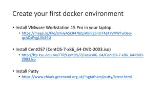Create your first docker environment
• Install VMware Workstation 15 Pro in your laptop
• https://mega.nz/file/zHxlyASC#47BjSzA8iR26nUT4g4YVVWTw0eo-
qchQzPygLI4sE4U
• Install CentOS7 (CentOS-7-x86_64-DVD-2003.iso)
• http://ftp.ksu.edu.tw/FTP/CentOS/7/isos/x86_64/CentOS-7-x86_64-DVD-
2003.iso
• Install Putty
• https://www.chiark.greenend.org.uk/~sgtatham/putty/latest.html
 