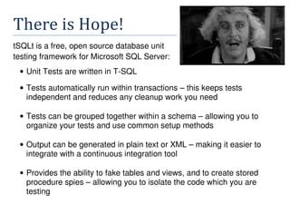 There	is	Hope!
tSQLt is a free, open source database unit
testing framework for Microsoft SQL Server:
• Unit Tests are written in T-SQL
• Tests automatically run within transactions – this keeps tests
independent and reduces any cleanup work you need
• Tests can be grouped together within a schema – allowing you to
organize your tests and use common setup methods
• Output can be generated in plain text or XML – making it easier to
integrate with a continuous integration tool
• Provides the ability to fake tables and views, and to create stored
procedure spies – allowing you to isolate the code which you are
testing
 