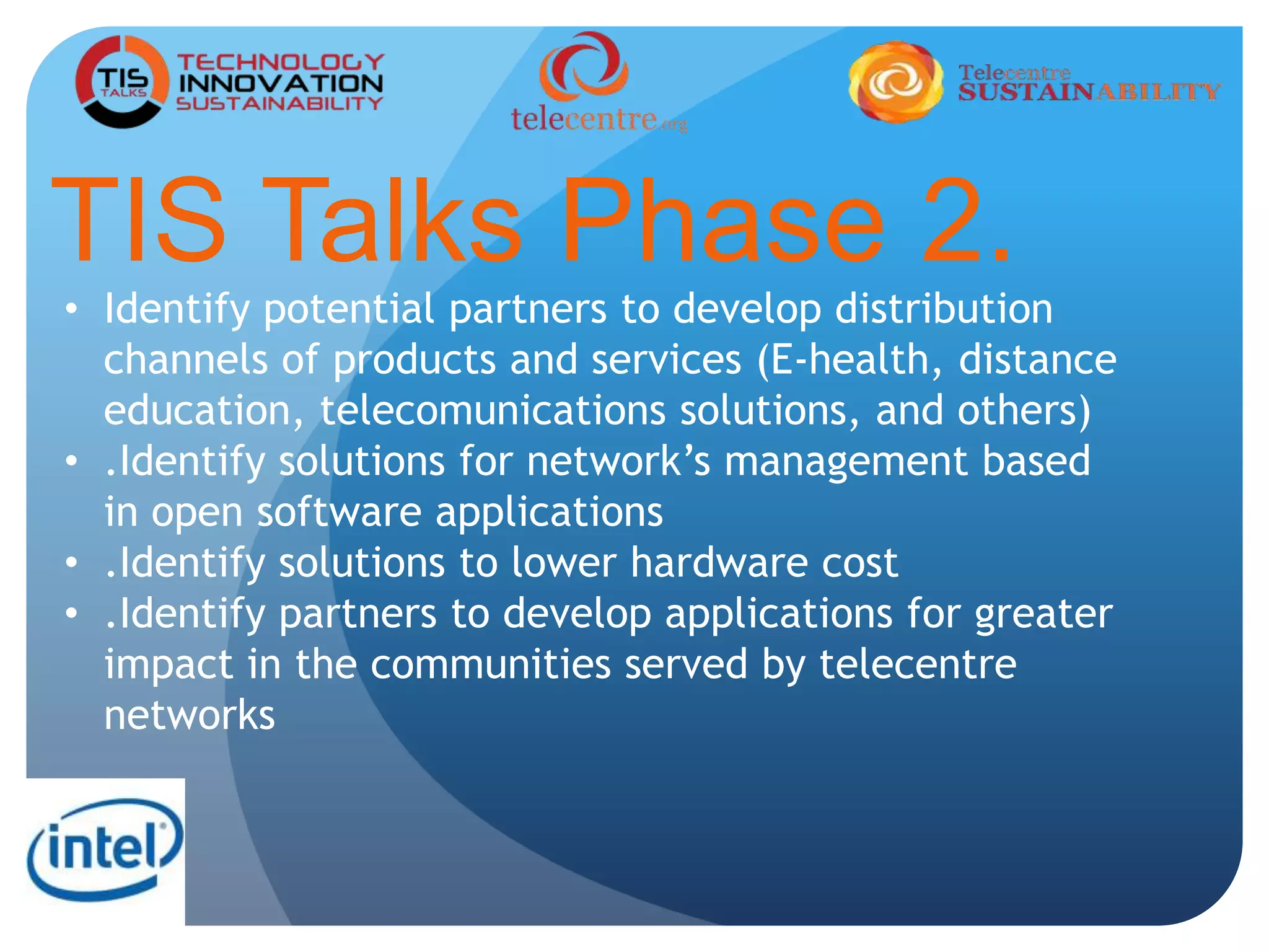 TIS Talks Phase 2.
• Identify potential partners to develop distribution
channels of products and services (E-health, distance
education, telecomunications solutions, and others)
• .Identify solutions for network’s management based
in open software applications
• .Identify solutions to lower hardware cost
• .Identify partners to develop applications for greater
impact in the communities served by telecentre
networks
 