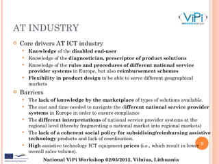 AT INDUSTRY
   Core drivers AT ICT industry
     Knowledge of the disabled end-user
     Knowledge of the diagnostician, prescriptor of product solutions
     Knowledge of the rules and procedures of different national service
      provider systems in Europe, but also reimbursement schemes
     Flexibility in product design to be able to serve different geographical
      markets
   Barriers
       The lack of knowledge by the marketplace of types of solutions available.
       The cost and time needed to navigate the different national service provider
        systems in Europe in order to ensure compliance
       The different interpretations of national service provider systems at the
        regional level (thereby fragmenting a national market into regional markets)
       The lack of a coherent social policy for subsidising/reimbursing assistive
        technology products and lack of coordination.
       High assistive technology ICT equipment prices (i.e., which result in lower 9
        overall sales volume).
              National ViPi Workshop 02/05/2012, Vilnius, Lithuania
 