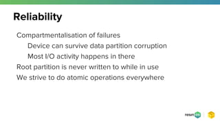 Compartmentalisation of failures
Device can survive data partition corruption
Most I/O activity happens in there
Root partition is never written to while in use
We strive to do atomic operations everywhere
Reliability
 