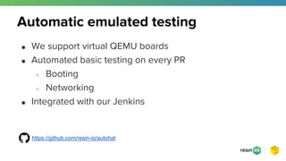 Automatic emulated testing
● We support virtual QEMU boards
● Automated basic testing on every PR
○ Booting
○ Networking
● Integrated with our Jenkins
https://github.com/resin-io/autohat
 