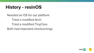 Needed an OS for our platform
Tried a modified Arch
Tried a modified TinyCore
Both had important shortcomings
History - resinOS
 