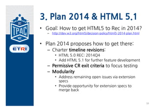 3. Plan 2014 & HTML 5.1
• Goal: How to get HTML5 to Rec in 2014?
   –   http://dev.w3.org/html5/decision-policy/html5-2014-plan.html


• Plan 2014 proposes how to get there:
   – Charter timeline revisions:
        • HTML 5.0 REC: 2014Q4
        • Add HTML 5.1 for further feature development
   – Permissive CR exit criteria to focus testing
   – Modularity
        • Address remaining open issues via extension
          specs
        • Provide opportunity for extension specs to
          merge back


                                                                      16
 