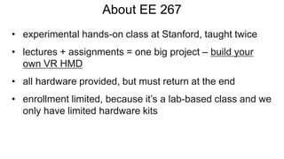 About EE 267
• experimental hands-on class at Stanford, taught twice
• lectures + assignments = one big project – build your
own VR HMD
• all hardware provided, but must return at the end
• enrollment limited, because it’s a lab-based class and we
only have limited hardware kits
 