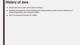 History of Java
■ Notice that Java is just a name not an acronym.
■ Originally developed by James Gosling at Sun Microsystems (which is now a subsidiary of
Oracle Corporation) and released in 1995.
■ JDK 1.0 released in(January 23, 1996).
 