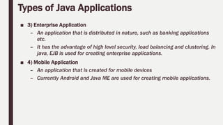 Types of Java Applications
■ 3) Enterprise Application
– An application that is distributed in nature, such as banking applications
etc.
– It has the advantage of high level security, load balancing and clustering. In
java, EJB is used for creating enterprise applications.
■ 4) Mobile Application
– An application that is created for mobile devices
– Currently Android and Java ME are used for creating mobile applications.
 