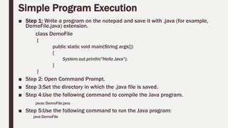 Simple Program Execution
■ Step 1: Write a program on the notepad and save it with .java (for example,
DemoFile.java) extension.
class DemoFile
{
public static void main(String args[])
{
System.out.println("Hello Java");
}
}
■ Step 2: Open Command Prompt.
■ Step 3:Set the directory in which the .java file is saved.
■ Step 4:Use the following command to compile the Java program.
javac DemoFile.java
■ Step 5:Use the following command to run the Java program:
java DemoFile
 
