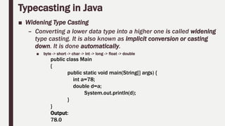 Typecasting in Java
■ Widening Type Casting
– Converting a lower data type into a higher one is called widening
type casting. It is also known as implicit conversion or casting
down. It is done automatically.
■ byte -> short -> char -> int -> long -> float -> double
public class Main
{
public static void main(String[] args) {
int a=78;
double d=a;
System.out.println(d);
}
}
Output:
78.0
 