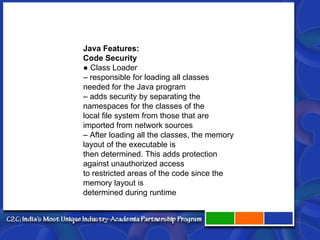 Java Features: Code Security ● Class Loader – responsible for loading all classes needed for the Java program – adds security by separating the namespaces for the classes of the local file system from those that are imported from network sources – After loading all the classes, the memory layout of the executable is then determined. This adds protection against unauthorized access to restricted areas of the code since the memory layout is determined during runtime 