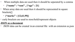 • When multiple data are used then it should be separated by a comma
• {“name” : “ram” , {“age” : 21}
• When array data are used then it should be represented in square
brackets[]
• {“marks” : [12,61,99]}
• curly brackets are used to store/hold/represent objects
JSON as a document
• JSON data can be created in an external file with an extension as.json
 