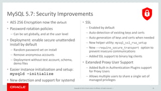 Copyright © 2015, Oracle and/or its affiliates. All rights reserved. |
• AES 256 Encryption now the default
• Password rotation policies
– Can be set globally, and at the user level
• Deployment: enable secure unattended
install by default
– Random password set on install
– Remove anonymous accounts
– Deployment without test account, schema,
demo files
• Easier instance initialization and setup:
mysqld –initialize
• New detection and support for systemd
• SSL
– Enabled by default
– Auto-detection of existing keys and certs
– Auto generation of keys and certs when needed
– New helper utility: mysql_ssl_rsa_setup
– New --require_secure_transport option to
prevent insecure communications
– Added SSL support to binary log clients
• Extended Proxy User Support
– Added Built-in Authentication Plugins support
for Proxy Users
– Allows multiple users to share a single set of
managed privileges
MySQL 5.7: Security Improvements
18
 