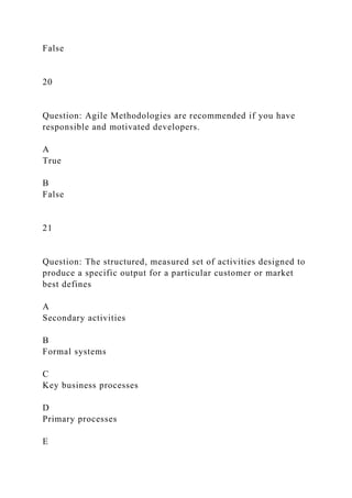False
20
Question: Agile Methodologies are recommended if you have
responsible and motivated developers.
A
True
B
False
21
Question: The structured, measured set of activities designed to
produce a specific output for a particular customer or market
best defines
A
Secondary activities
B
Formal systems
C
Key business processes
D
Primary processes
E
 