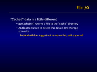 File I/O &quot;Cached&quot; data is a little different getCacheDir() returns a File to the &quot;cache&quot; directory Android feels free to delete this data in low-storage scenarios but Android docs suggest not to rely on this; police yourself 