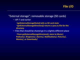 File I/O &quot;External storage&quot;: removable storage (SD cards) API 7 and earlier getExternalStorageState() tells us SD card state getExternalStorageDirectory() returns a java.io.File for the directory Files that should be shared go in a slightly different place from getExternalStorageDirectory(), store to Music/, Podcasts/, Ringtones/, Alarms/, Notifications/, Pictures/, Movies/, or Downloads/ 