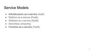 Service Models
● Infrastructure as a service (IaaS)
● Platform as a service (PaaS)
● Software as a service (SaaS)
● Serverless computing
● Function as a service (FaaS)
7
 