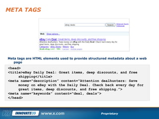 META TAGS Meta tags are HTML elements used to provide structured metadata about a web page <head> <title>eBay Daily Deal: Great items, deep discounts, and free shipping</title> <meta name=“description” content=“Attention dealhunters: Save money on eBay with the Daily Deal. Check back every day for great items, deep discounts, and free shipping.”> <meta name=“keywords” content=“deal, deals”> </head> 